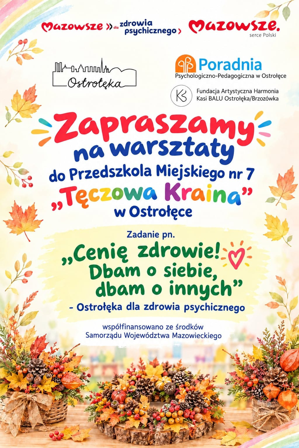 Grafika jest barwnym, jesiennym plakatem promującym warsztaty w Przedszkolu Miejskim nr 7 „Tęczowa Kraina” w Ostrołęce. Tło utrzymane jest w ciepłych pastelowych kolorach z motywem tęczy w lewym górnym rogu oraz ozdobami z liści w odcieniach pomarańczowym, żółtym i zielonym. W górnej części widnieją logotypy Mazowsza, Poradni Psychologiczno‑Pedagogicznej w Ostrołęce, Fundacji Artystycznej Harmonia Kasi BALU oraz zarys panoramy miasta z napisem „Ostrołęka”. Centralny napis „Zapraszamy na warsztaty” jest duży, czerwono‑niebieski, a poniżej znajduje się informacja o miejscu – Przedszkole Miejskie nr 7 „Tęczowa Kraina”. W dolnej części plakatu widnieje hasło projektu „Cenię zdrowie! Dbam o siebie, dbam o innych – Ostrołęka dla zdrowia psychicznego”, a pod nim informacja o współfinansowaniu ze środków Samorządu Województwa Mazowieckiego. Na dole umieszczono zdjęcia ozdobnych jesiennych kompozycji z szyszek, jarzębiny, dyni, liści i wstążek, ułożonych w koszykach i wianuszkach na drewnianym stole. Całość ma pogodny, przyjazny charakter, zachęcający do udziału w warsztatach wspierających zdrowie psychiczne i integrację społeczności przedszkolnej.