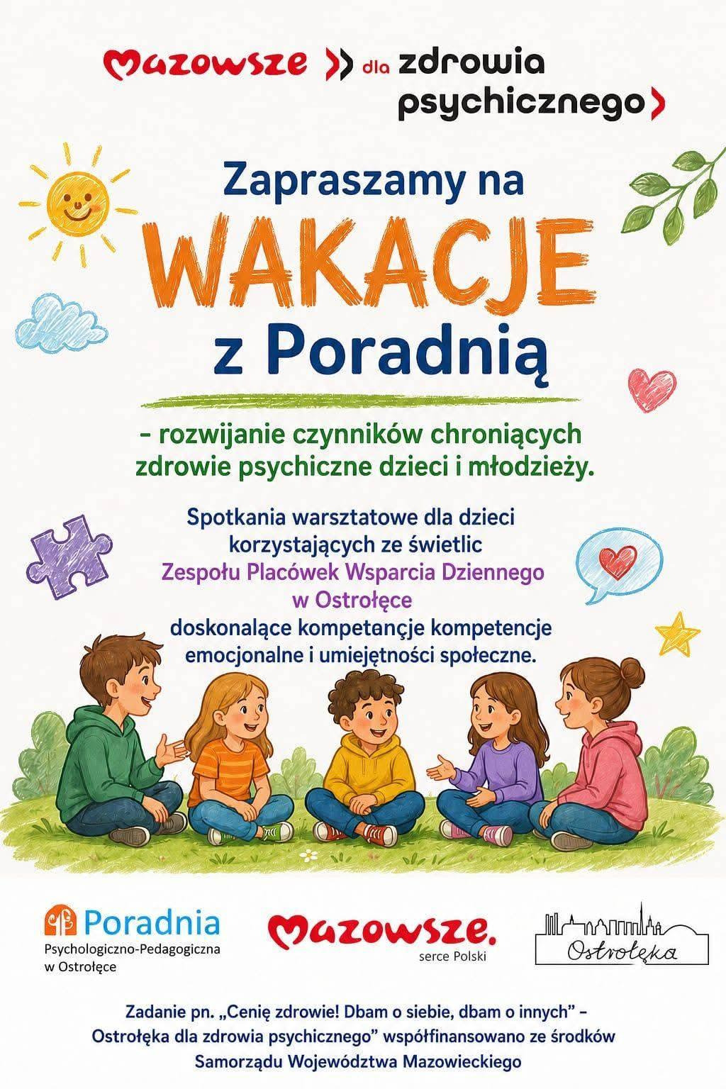 Plakat utrzymany jest w jasnej, letniej stylistyce, z dominującymi pastelowymi kolorami i rysunkowymi elementami, które nadają mu przyjazny, wakacyjny charakter. W centralnej części znajduje się ilustracja grupy dzieci siedzących w kręgu na trawie — uśmiechniętych, zwróconych ku sobie, w swobodnych pozach sugerujących zabawę, współpracę i wspólne spędzanie czasu. Nad nimi widnieje duże, rysunkowe słońce z promieniami, a wokół rozmieszczono drobne grafiki: chmurki, liście, serduszka i kolorowe akcenty, które wzmacniają pogodny, wakacyjny nastrój.  Górna część plakatu zawiera hasło „Mazowsze dla zdrowia psychicznego”, a poniżej duży napis zapraszający na wakacyjne zajęcia organizowane przez poradnię. Kolejne sekcje tekstowe informują, że warsztaty są przeznaczone dla dzieci korzystających ze świetlic Zespołu Placówek Wsparcia Dziennego w Ostrołęce i koncentrują się na rozwijaniu kompetencji emocjonalnych oraz umiejętności społecznych. W dolnej części umieszczono nazwę Poradni Psychologiczno‑Pedagogicznej w Ostrołęce wraz z logotypem „Mazowsze serce Polski” oraz informacją o współfinansowaniu zadania przez Samorząd Województwa Mazowieckiego.  Całość tworzy czytelny, przyjazny i zachęcający komunikat, podkreślający troskę o dobrostan psychiczny dzieci oraz promujący aktywne, wspierające formy spędzania wakacji.
