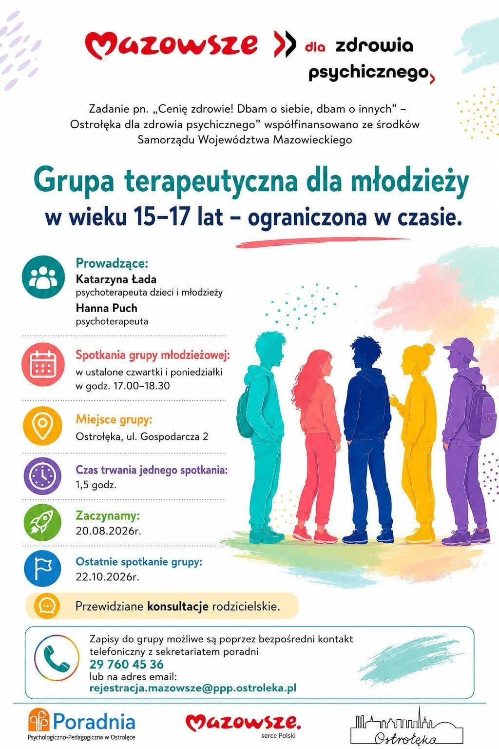 Plakat ma nowoczesną, kolorową oprawę graficzną, z pastelowym tłem w odcieniach różu, błękitu i żółci oraz abstrakcyjnymi kształtami, które nadają mu lekki, młodzieżowy charakter. Centralną część zajmuje ilustracja pięciorga nastolatków stojących obok siebie — każda postać jest przedstawiona w innym, intensywnym kolorze (turkusowym, czerwonym, niebieskim, żółtym i fioletowym). Młodzi ludzie są zwróceni ku sobie, jakby prowadzili rozmowę lub wymieniali się doświadczeniami, co podkreśla tematykę wsparcia, relacji i pracy grupowej.  W górnej części plakatu widnieje hasło „Mazowsze dla zdrowia psychicznego”, a poniżej informacja o tym, że inicjatywa jest współfinansowana przez Samorząd Województwa Mazowieckiego. Centralny blok tekstu zawiera najważniejsze informacje: zaproszenie do udziału w grupie terapeutycznej dla młodzieży w wieku 15–17 lat, wskazanie prowadzących — dwóch psychoterapeutek — oraz szczegóły dotyczące harmonogramu spotkań. Podano dni tygodnia, godziny zajęć, czas trwania jednego spotkania, datę rozpoczęcia i zakończenia cyklu oraz informację o przewidzianych konsultacjach dla rodziców.  Dolna część plakatu zawiera dane organizacyjne: adres miejsca spotkań (Ostrołęka, ul. Gospodarcza 2), numer telefonu do zapisów oraz adres e‑mail poradni. Na samym dole umieszczono nazwę Poradni Psychologiczno‑Pedagogicznej w Ostrołęce wraz z logotypem „Mazowsze serce Polski”.  Całość jest czytelna, wizualnie atrakcyjna i wyraźnie skierowana do młodzieży, podkreślając dostępność profesjonalnego wsparcia psychicznego oraz zachęcając do udziału w bezpiecznej, moderowanej grupie terapeutycznej.