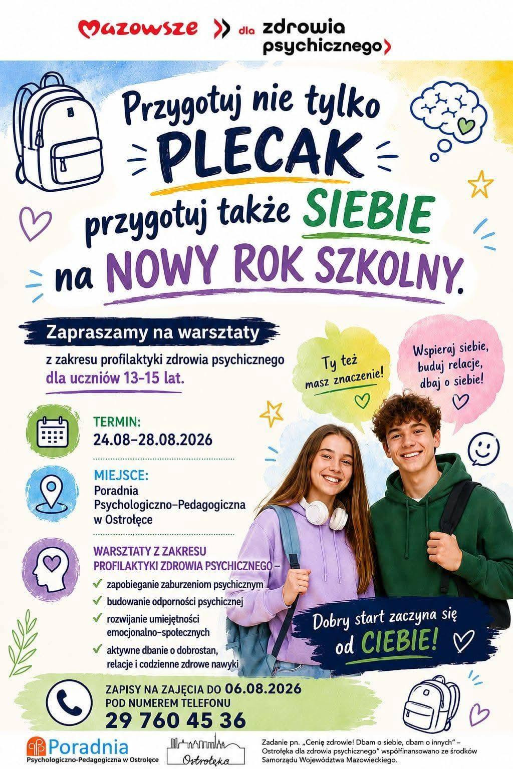 Plakat ma żywą, młodzieżową stylistykę, utrzymaną w intensywnych kolorach i rysunkowych elementach kojarzących się ze szkołą oraz dbaniem o dobrostan. W centralnej części widnieje ilustracja dwojga nastolatków — uśmiechniętych, ubranych w swobodne, codzienne stroje, z plecakami na ramionach. Ich postawa i wyraz twarzy sugerują gotowość do rozpoczęcia nowego roku szkolnego oraz pozytywne nastawienie. Tło tworzą rysunkowe motywy: plecak, serduszka, gwiazdki, uproszczony symbol mózgu oraz drobne dekoracyjne kształty, które podkreślają temat zdrowia psychicznego, kreatywności i energii.  Górna część plakatu zawiera hasło „Mazowsze dla zdrowia psychicznego”, a poniżej duży napis zachęcający: „Przygotuj nie tylko plecak, przygotuj także siebie na nowy rok szkolny”. Kolejne sekcje tekstowe informują o warsztatach z zakresu profilaktyki zdrowia psychicznego dla uczniów w wieku 13–15 lat, podając termin zajęć (24–28 sierpnia 2026) oraz miejsce — Poradnię Psychologiczno‑Pedagogiczną w Ostrołęce.  W środkowej części znajduje się lista zagadnień poruszanych podczas warsztatów: zapobieganie zaburzeniom psychicznym, budowanie odporności psychicznej, rozwijanie umiejętności emocjonalno‑społecznych oraz dbanie o dobrostan, relacje i zdrowe nawyki. Pod listą umieszczono motywujące hasła, takie jak „Ty też masz znaczenie!” oraz „Dobry start zaczyna się od Ciebie!”, które wzmacniają przekaz o sprawczości i samoopieki.  Dolna część plakatu zawiera informacje organizacyjne: termin zapisów (do 6 sierpnia 2026), numer telefonu do sekretariatu poradni oraz nazwę instytucji organizującej warsztaty. Na samym dole znajduje się informacja o współfinansowaniu zadania przez Samorząd Województwa Mazowieckiego.  Całość jest czytelna, dynamiczna i przyjazna dla młodych odbiorców, podkreślając znaczenie przygotowania psychicznego do nowego roku szkolnego oraz promując dostępne formy wsparcia.