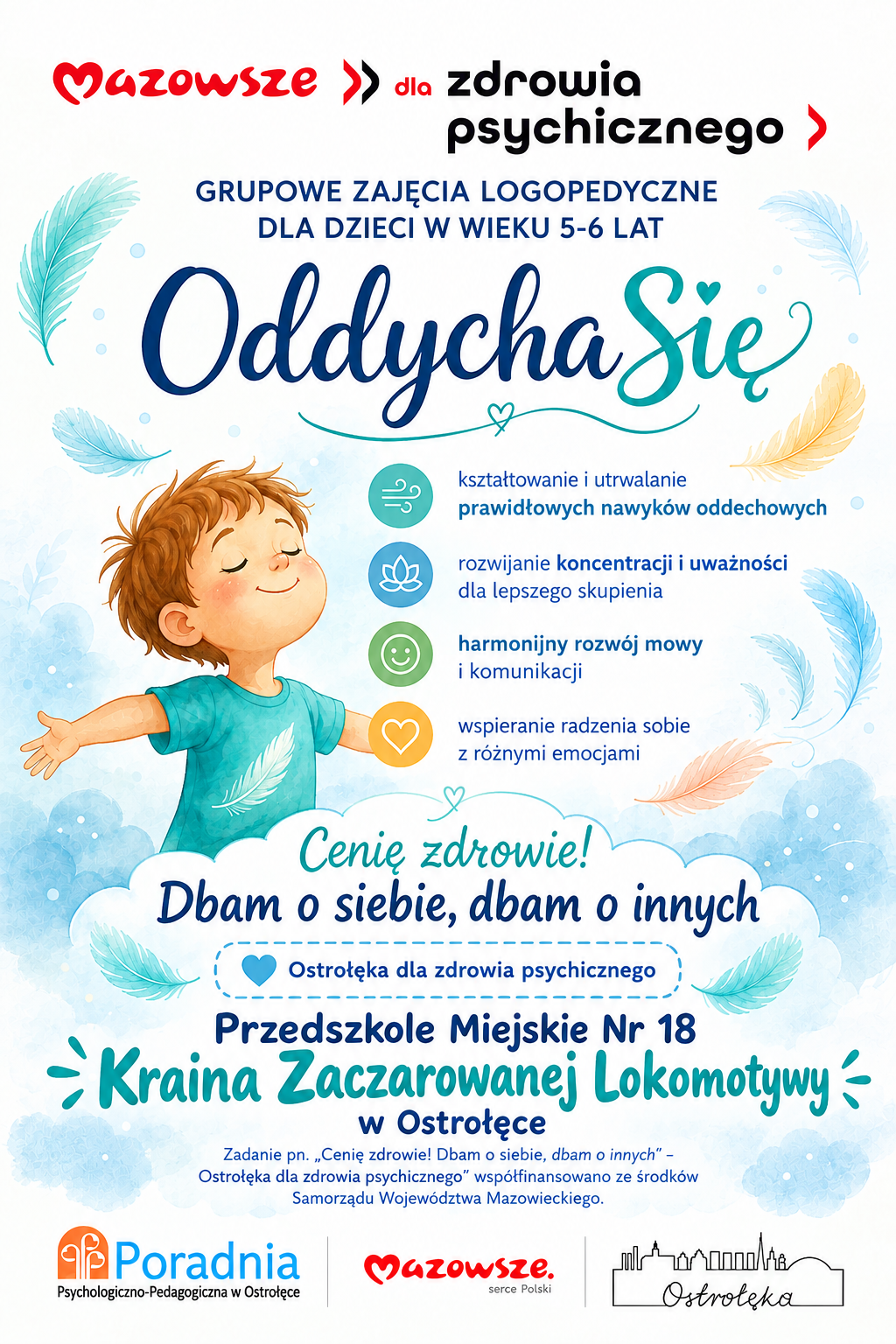 Plakat informacyjny o grupowych zajęciach logopedycznych dla dzieci w wieku 5–6 lat. Na środku widoczna jest ilustracja uśmiechniętego dziecka z zamkniętymi oczami i uniesionymi rękami, otoczonego lekkimi, kolorowymi piórkami na jasnoniebieskim tle, co symbolizuje spokojny oddech i uważność. Nad ilustracją znajdują się hasła: „Mazowsze dla zdrowia psychicznego” oraz „Grupowe zajęcia logopedyczne dla dzieci w wieku 5–6 lat – OddychaSię”. Pod grafiką umieszczono listę korzyści z zajęć: kształtowanie prawidłowych nawyków oddechowych, rozwijanie koncentracji i uważności, harmonijny rozwój mowy i komunikacji oraz wspieranie radzenia sobie z emocjami. Dolna część plakatu zawiera logotypy i informacje o organizatorach: „Cenię zdrowie! Dbam o siebie, dbam o innych”, „Ostrołęka dla zdrowia psychicznego”, Przedszkole Miejskie nr 18 w Ostrołęce, Poradnia Psychologiczno‑Pedagogiczna w Ostrołęce oraz „Mazowsze serce Polski”.