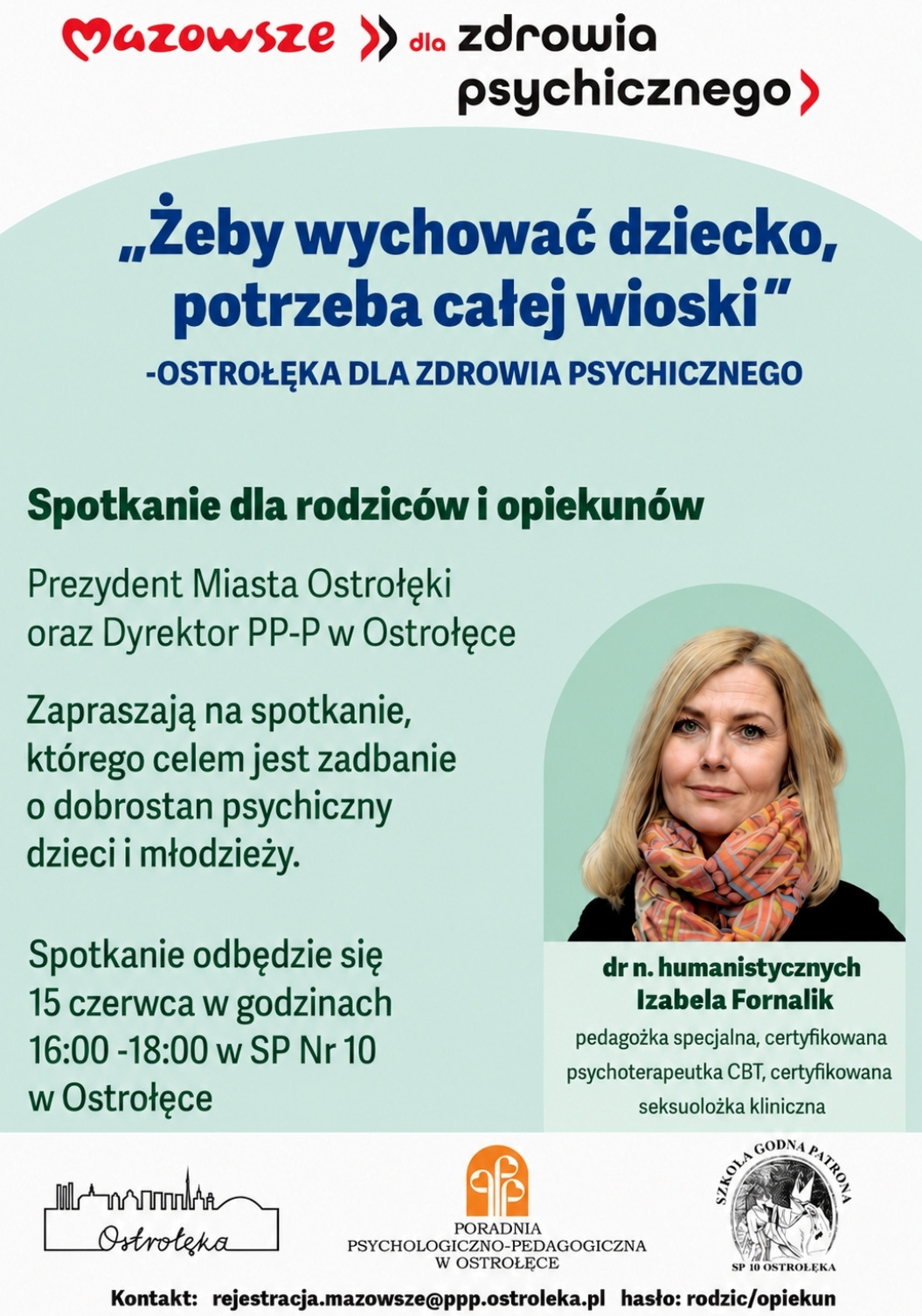 Plakat informacyjny w języku polskim, utrzymany w jasnej, czytelnej stylistyce. Tło jest białe, a elementy graficzne i tekstowe rozmieszczone są w układzie pionowym. W górnej części znajdują się logotypy instytucji organizujących wydarzenie. Po lewej stronie widnieje logo „Mazowsze”, zapisane czerwonym, charakterystycznym krojem pisma. Po prawej stronie umieszczono logo Poradni Psychologiczno‑Pedagogicznej w Ostrołęce oraz logo Szkoły Podstawowej nr 10 w Ostrołęce.  Pod logotypami znajduje się duży, wyróżniony tytuł: „Mazowsze dla zdrowia psychicznego”. Pod nim, w cudzysłowie, umieszczono hasło: „Żeby wychować dziecko, potrzeba całej wioski”, a poniżej dopisek: „Ostrołęka dla zdrowia psychicznego”.  Niżej znajduje się blok tekstu informacyjnego. Zawiera zaproszenie skierowane do rodziców i opiekunów. Tekst informuje, że Prezydent Miasta Ostrołęki oraz Dyrektor Poradni Psychologiczno‑Pedagogicznej zapraszają na spotkanie poświęcone dobrostanowi psychicznemu dzieci i młodzieży. Podano datę i miejsce wydarzenia: 15 czerwca, godziny 16:00–18:00, Szkoła Podstawowa nr 10 w Ostrołęce.  Po prawej stronie plakatu umieszczono duże zdjęcie prelegentki. Jest to portret kobiety – dr Izabeli Fornalik. Kobieta ma jasne włosy do ramion, delikatny makijaż i lekki uśmiech. Ubrana jest w jasną bluzkę i ciemniejszą marynarkę. Zdjęcie jest profesjonalne, o neutralnym tle.  Pod zdjęciem znajduje się opis prelegentki: „dr n. humanistycznych Izabela Fornalik, pedagożka specjalna, certyfikowana psychoterapeutka CBT, certyfikowana seksuolożka kliniczna”.  W dolnej części plakatu umieszczono dane kontaktowe: adres e‑mail rejestracji Poradni Psychologiczno‑Pedagogicznej w Ostrołęce oraz hasło „rodzic/opiekun”, prawdopodobnie wymagane przy zgłoszeniu.  Całość utrzymana jest w spokojnej, profesjonalnej estetyce, z wyraźną hierarchią informacji i dużą czytelnością tekstu.