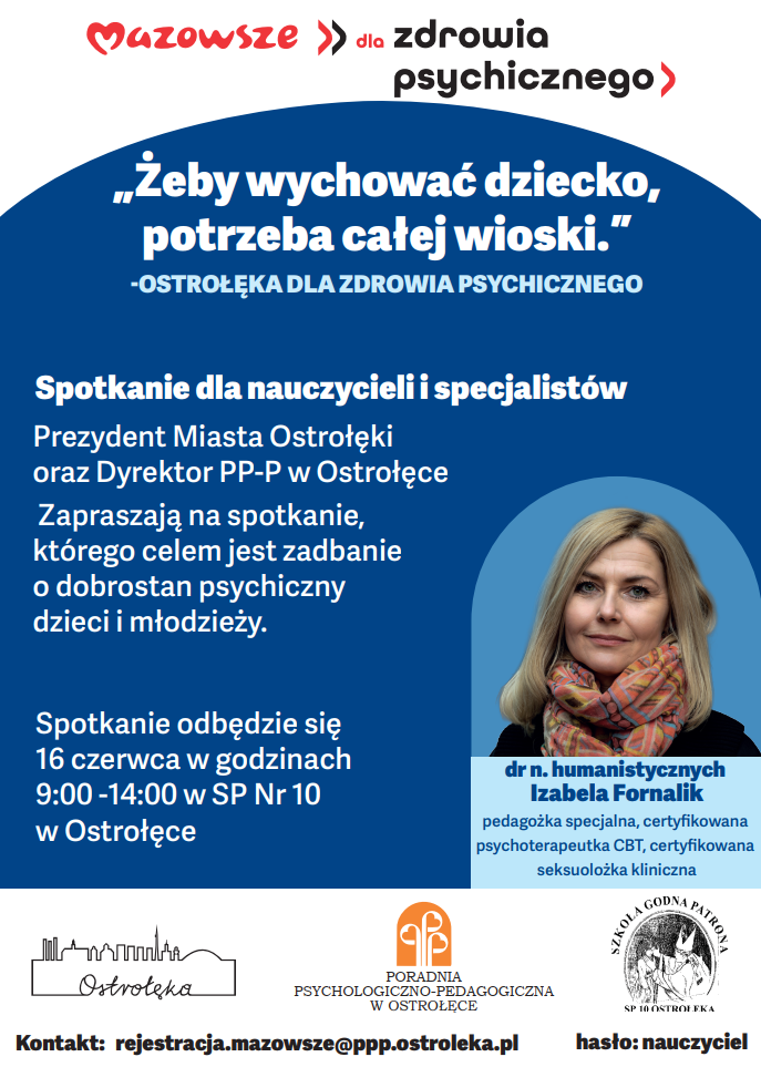 Plakat informacyjny w języku polskim, utrzymany w biało‑niebieskiej kolorystyce z czerwonymi akcentami. Układ jest pionowy, czytelny, z wyraźną hierarchią treści. W górnej części plakatu znajdują się logotypy instytucji zaangażowanych w wydarzenie: po lewej stronie czerwone logo „Mazowsze”, po prawej logo Poradni Psychologiczno‑Pedagogicznej w Ostrołęce oraz logo Szkoły Podstawowej nr 10 w Ostrołęce. Pod logotypami umieszczono duży tytuł: „Mazowsze dla zdrowia psychicznego”. Poniżej widnieje hasło w cudzysłowie: „Żeby wychować dziecko, potrzeba całej wioski.” Pod nim dopisek: „Ostrołęka dla zdrowia psychicznego”. Niżej znajduje się blok tekstu informacyjnego skierowany do nauczycieli i specjalistów. Tekst informuje, że Prezydent Miasta Ostrołęki oraz Dyrektor Poradni Psychologiczno‑Pedagogicznej zapraszają na spotkanie poświęcone dobrostanowi psychicznemu dzieci i młodzieży. Podano datę i miejsce wydarzenia: 16 czerwca, godziny 9:00–14:00, Szkoła Podstawowa nr 10 w Ostrołęce. Po prawej stronie plakatu znajduje się duże zdjęcie prelegentki. Jest to portret dr Izabeli Fornalik. Kobieta ma jasne włosy do ramion, delikatny makijaż i lekki uśmiech. Ubrana jest w jasną bluzkę i ciemniejszą marynarkę. Zdjęcie ma neutralne, jasne tło i charakter profesjonalnej fotografii portretowej. Pod zdjęciem umieszczono opis prelegentki: „dr n. humanistycznych Izabela Fornalik, pedagożka specjalna, certyfikowana psychoterapeutka CBT, certyfikowana seksuolożka kliniczna”. Dolna część plakatu zawiera nazwy instytucji współorganizujących: „Ostrołęka”, „Poradnia Psychologiczno‑Pedagogiczna w Ostrołęce”, „Szkoła Godna Patrona SP 10 Ostrołęka”. Na samym dole znajduje się informacja kontaktowa: adres e‑mail rejestracji Poradni oraz hasło „nauczyciel”, prawdopodobnie wymagane przy zgłoszeniu.