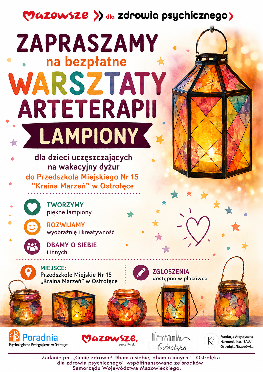 Plakat promocyjny o ciepłej, radosnej kolorystyce zachęca do udziału w bezpłatnych warsztatach arteterapii pod hasłem „Lampiony”. Tło jest jasne, ozdobione kolorowymi gwiazdkami i konfetti w odcieniach pomarańczu, różu, fioletu, błękitu i żółci. Po prawej stronie widoczny jest duży, wielokątny lampion z barwnych, półprzezroczystych kawałków szkła, przez które przebija światło świecy, tworząc ciepły blask. U dołu plakatu ustawiono kilka mniejszych lampionów w podobnym stylu — każdy ma inny kształt i intensywność kolorów, co nadaje całości przytulny, artystyczny nastrój. Centralna część plakatu zawiera tekst w języku polskim, zapisany dużymi, czytelnymi literami w odcieniach czerwieni, pomarańczu i fioletu. Nagłówek brzmi: „Mazowsze dla zdrowia psychicznego – Zapraszamy na bezpłatne warsztaty arteterapii Lampiony”. Niżej znajduje się informacja, że zajęcia są przeznaczone dla dzieci uczęszczających na wakacyjny dyżur w Przedszkolu Miejskim nr 15 „Kraina Marzeń” w Ostrołęce. Pod nagłówkiem umieszczono trzy kolorowe ikony z krótkimi hasłami: Tworzymy piękne lampiony, Rozwijamy wyobraźnię i kreatywność, Dbamy o siebie i innych. Niżej widnieje informacja o miejscu warsztatów oraz o tym, że zgłoszenia dostępne są w placówce. Dolna część plakatu zawiera logotypy organizatorów i partnerów: Poradnia Psychologiczno‑Pedagogiczna w Ostrołęce, Mazowsze – serce Polski, Miasto Ostrołęka oraz Fundacja Artystyczna Harmonia Kasi BALU Ostrołęka/Brzozówka. Na samym dole znajduje się dopisek o projekcie: „Zadanie pn. Cenię zdrowie! Dbam o siebie, dbam o innych – Ostrołęka dla zdrowia psychicznego” współfinansowane ze środków Samorządu Województwa Mazowieckiego. Całość utrzymana jest w pozytywnym, przyjaznym tonie, z akcentem na twórczość, kreatywność i dobrostan psychiczny dzieci.
