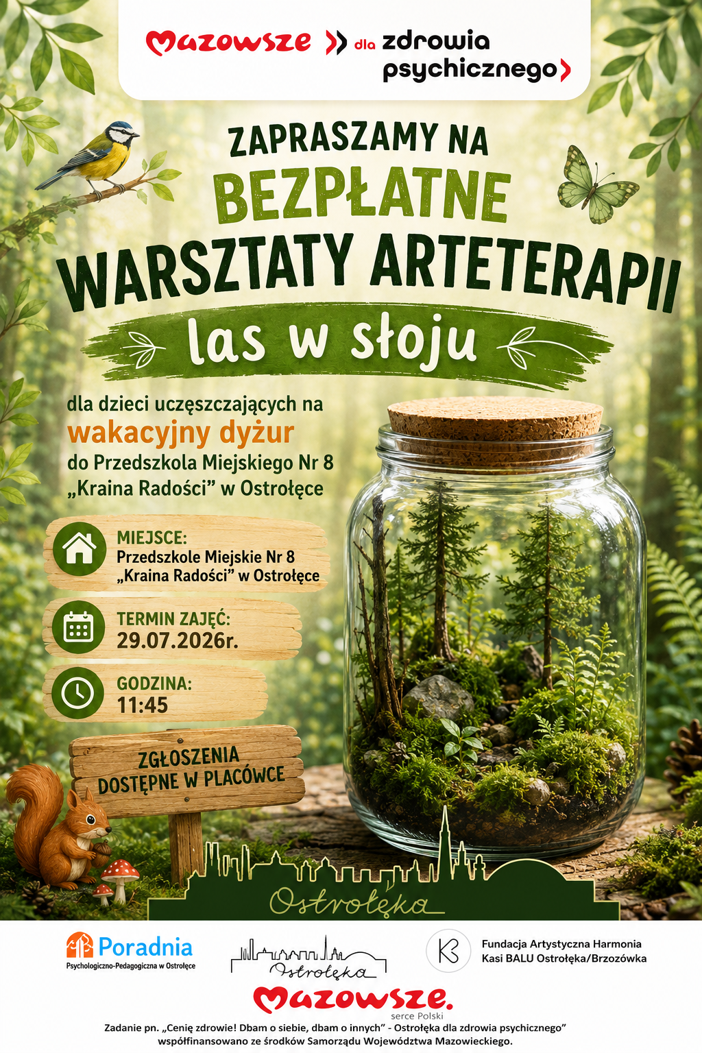 Plakat w zielonej, naturalnej tonacji promuje bezpłatne warsztaty arteterapii pod hasłem „Las w słoju”. Tło przedstawia rozmyty, słoneczny las z liśćmi i gałązkami, tworząc wrażenie spokoju i bliskości natury. W górnej części widnieje czerwono‑czarny napis „Mazowsze dla zdrowia psychicznego”. Centralny tytuł, zapisany dużymi zielonymi literami, brzmi: „Zapraszamy na bezpłatne warsztaty arteterapii – Las w słoju”. Pod nim znajduje się informacja, że zajęcia są przeznaczone dla dzieci uczęszczających na wakacyjny dyżur do Przedszkola Miejskiego nr 8 „Kraina Radości” w Ostrołęce. Po lewej stronie umieszczono ikonki z informacjami: Miejsce: Przedszkole Miejskie nr 8 „Kraina Radości w Ostrołęce, Termin zajęć: 29 lipca 2026 r., Godzina: 11:45. Niżej znajduje się drewniana tabliczka z napisem „Zgłoszenia dostępne w placówce”. Po prawej stronie widoczny jest duży szklany słoik z miniaturowym lasem – w środku rosną drobne drzewka, mchy, kamienie i gałązki, tworzące zamknięty ekosystem. Obok słoika siedzi wiewiórka przy grzybku, a nad napisem przysiada sikorka na gałęzi i unosi się zielony motyl, co podkreśla leśny, ekologiczny charakter warsztatów. Dolna część plakatu zawiera zielony zarys panoramy miasta z napisem „Ostrołęka” oraz logotypy organizatorów: Poradnia Psychologiczno‑Pedagogiczna w Ostrołęce, Mazowsze – serce Polski, Miasto Ostrołęka, Fundacja Artystyczna Harmonia Kasi BALU Ostrołęka/Brzozówka. Na samym dole znajduje się dopisek o projekcie: „Zadanie pn. Cenię zdrowie! Dbam o siebie, dbam o innych  Ostrołęka dla zdrowia psychicznego”, współfinansowane ze środków Samorządu Województwa Mazowieckiego. Całość utrzymana jest w spokojnej, przyjaznej estetyce, zachęcającej do twórczego kontaktu z naturą, rozwijania kreatywności i dbania o dobrostan psychiczny dzieci.
