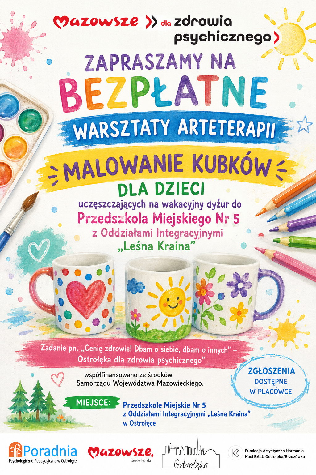Plakat o jasnym, radosnym charakterze promuje bezpłatne warsztaty arteterapii pod hasłem „Malowanie kubków”. Tło jest białe z kolorowymi plamami farby, kroplami i rysunkami w dziecięcym stylu – słońcem, gwiazdkami, sercem i drzewkami. Całość utrzymana w pastelowych odcieniach różu, błękitu, żółci, zieleni i fioletu, co nadaje wrażenie lekkości i twórczej zabawy. W górnej części widnieje czerwono‑czarny napis „Mazowsze dla zdrowia psychicznego”, a pod nim duży, kolorowy tytuł: „Zapraszamy na bezpłatne warsztaty arteterapii – Malowanie kubków dla dzieci”. Niżej znajduje się informacja, że zajęcia są przeznaczone dla dzieci uczęszczających na wakacyjny dyżur do Przedszkola Miejskiego nr 5 z Oddziałami Integracyjnymi „Leśna Kraina” w Ostrołęce. Centralną część plakatu zdobią trzy kubki pomalowane w pogodne wzory: pierwszy z czerwonym sercem i kolorowymi kropkami, drugi z uśmiechniętym słońcem i różowym kwiatem, trzeci z fioletowymi i żółtymi kwiatami na zielonych łodygach. Obok kubków leżą kredki i paleta farb akwarelowych z pędzlem, symbolizujące twórczość i zabawę kolorem. Niżej umieszczono tekst projektu: „Cenię zdrowie! Dbam o siebie, dbam o innych – Ostrołęka dla zdrowia psychicznego”, z informacją, że zadanie jest współfinansowane ze środków Samorządu Województwa Mazowieckiego. W dolnej części plakatu znajdują się pola informacyjne: Miejsce: Przedszkole Miejskie nr 5 z Oddziałami Integracyjnymi „Leśna Kraina” w Ostrołęce, Zgłoszenia: dostępne w placówce. Na samym dole widnieją logotypy organizatorów i partnerów: Poradnia Psychologiczno‑Pedagogiczna w Ostrołęce, Mazowsze  serce Polski, Miasto Ostrołęka (z graficznym zarysem panoramy miasta oraz Fundacja Artystyczna Harmonia Kasi BALU Ostrołęka/Brzozówka. Całość utrzymana jest w pogodnym, dziecięcym stylu, zachęcającym do twórczej ekspresji, rozwoju wyobraźni i dbania o dobrostan psychiczny poprzez sztukę i zabawę.