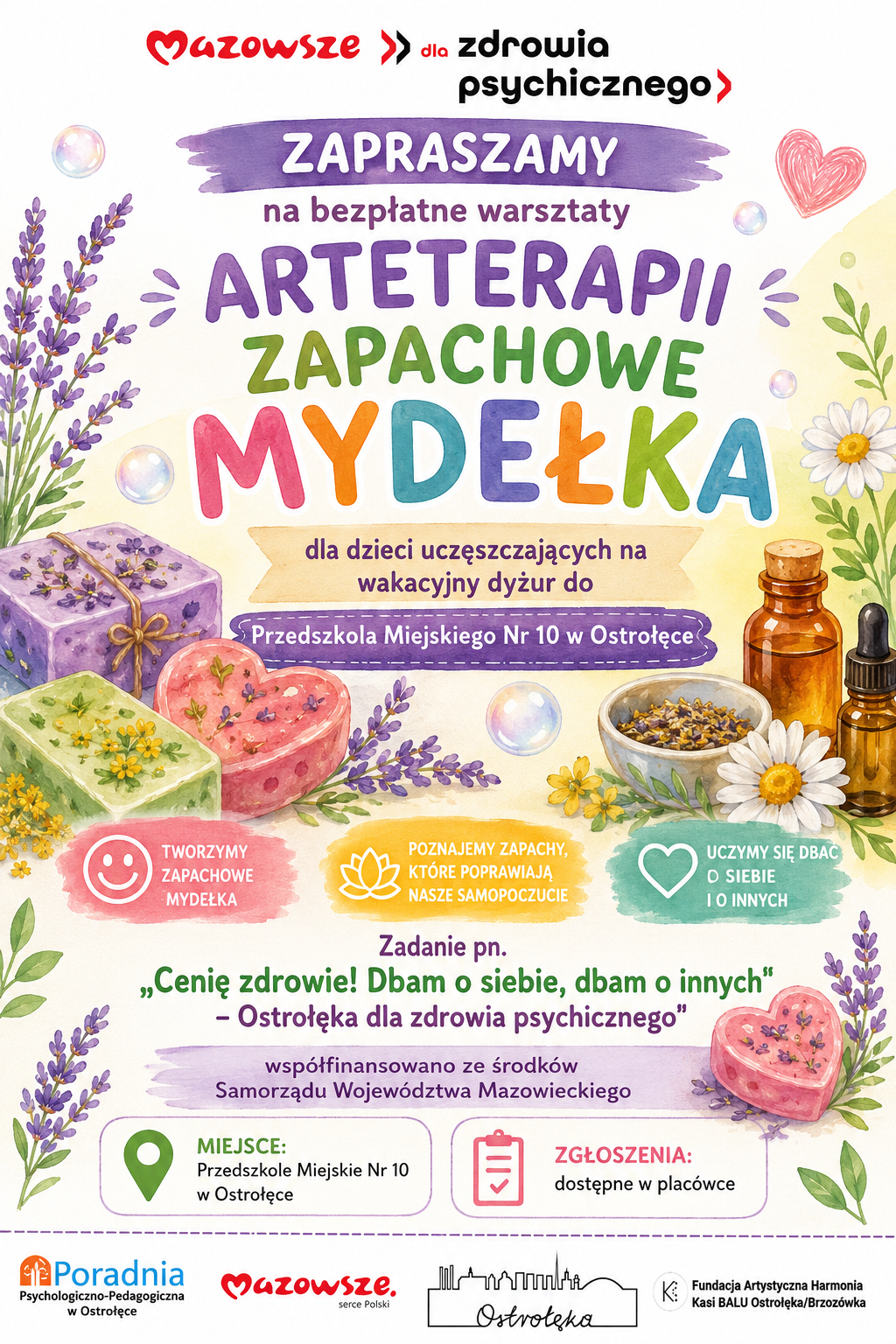 Plakat w jasnych, pastelowych barwach promuje bezpłatne warsztaty arteterapii pod hasłem „Zapachowe mydełka”. Tło jest kremowe, ozdobione ilustracjami kwiatów lawendy, rumianku i żółtych ziół, a także kolorowych bąbelków mydlanych. Kompozycja jest pogodna i naturalna, utrzymana w tonacji fioletu, zieleni, różu i żółci, co tworzy wrażenie świeżości i spokoju. W górnej części widnieje czerwono‑czarny napis „Mazowsze dla zdrowia psychicznego”, a pod nim duży, fioletowy baner z napisem: „Zapraszamy na bezpłatne warsztaty arteterapii – Zapachowe mydełka”. Niżej znajduje się informacja, że zajęcia są przeznaczone dla dzieci uczęszczających na wakacyjny dyżur do Przedszkola Miejskiego nr 10 w Ostrołęce. Centralną część plakatu wypełniają ilustracje trzech kolorowych mydełek: fioletowe z lawendą, różowe w kształcie serca, zielone z żółtymi kwiatami. Obok nich stoją miseczki z suszoną lawendą, buteleczki z olejkami eterycznymi i kwiaty rumianku, symbolizujące aromaterapię i naturalne składniki. Pod ilustracjami umieszczono trzy kolorowe hasła z ikonami: Tworzymy zapachowe mydełka, Poznajemy zapachy, które poprawiają nasze samopoczucie, Uczymy się dbać o siebie i o innych. Niżej znajduje się tekst projektu: „Cenię zdrowie Dbam o siebie, dbam o innych – Ostrołęka dla zdrowia psychicznego”, z informacją, że zadanie jest współfinansowane ze środków Samorządu Województwa Mazowieckiego. Na dole plakatu widnieją pola informacyjne: Miejsce: Przedszkole Miejskie nr 10 w Ostrołęce, Zgłoszenia: dostępne w placówce. Pod nimi umieszczono logotypy organizatorów i partnerów: Poradnia Psychologiczno‑Pedagogiczna w Ostrołęce, Mazowsze  serce Polski, Miasto Ostrołęka (z graficznym zarysem panoramy miasta oraz Fundacja Artystyczna Harmonia Kasi BALU Ostrołęka/Brzozówka. Całość ma przyjazny, dziecięcy charakter i podkreśla wartość twórczości, zmysłowych doświadczeń oraz dbania o dobrostan psychiczny dzieci poprzez zabawę i kontakt z naturą.