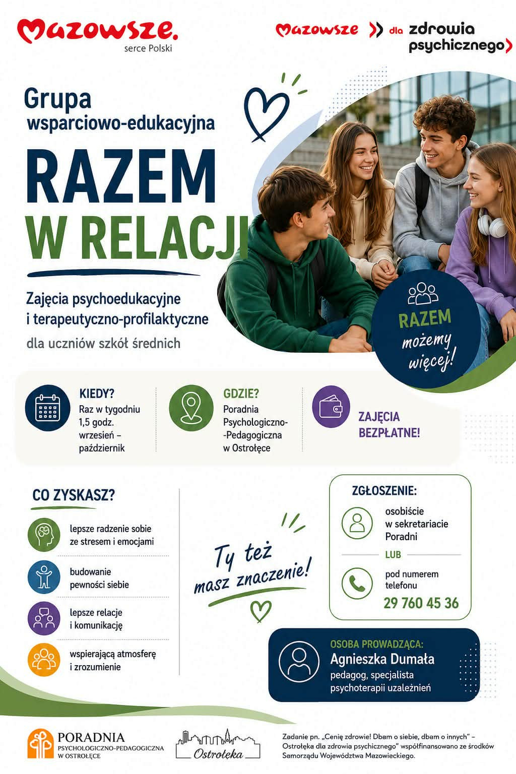 Plakat informacyjny w języku polskim promuje grupę wsparciowo‑edukacyjną „Razem w relacji” – zajęcia psychoedukacyjne i terapeutyczno‑profilaktyczne dla uczniów szkół średnich. Projekt graficzny jest kolorowy, czytelny i przyjazny, utrzymany w tonacji zieleni, granatu, fioletu i bieli, z elementami graficznymi w postaci ikon, serca i uśmiechniętych postaci. Po prawej stronie znajduje się fotografia czwórki nastolatków siedzących razem na schodach przed budynkiem. Młodzi ludzie rozmawiają i uśmiechają się do siebie, co symbolizuje przyjazne relacje i wzajemne wsparcie. W tle widoczne są szklane drzwi i fragment nowoczesnej architektury. Uczniowie ubrani są swobodnie – bluzy, jeansy, plecaki, słuchawki – co podkreśla szkolny charakter spotkań. Nagłówek: „Mazowsze – serce Polski” oraz „Mazowsze dla zdrowia psychicznego”. Poniżej duży napis: „Grupa wsparciowo‑edukacyjna RAZEM W RELACJI”. Dodatkowy slogan w okręgu: „Razem możemy więcej!”. Opis zajęć: „Zajęcia psychoedukacyjne i terapeutyczno‑profilaktyczne dla uczniów szkół średnich”. Informacje organizacyjne: Kiedy? Raz w tygodniu, 1,5 godziny, od września do października. Gdzie? Poradnia Psychologiczno‑Pedagogiczna w Ostrołęce. Zajęcia bezpłatne. Korzyści dla uczestników (sekcja „Co zyskasz?”): Lepsze radzenie sobie ze stresem i emocjami. Budowanie pewności siebie. Lepsze relacje i komunikację. Wspierającą atmosferę i zrozumienie. Zachęta:   „Ty też masz znaczenie!” – napis ozdobiony rysunkiem serca. Zgłoszenie:   Osobiście w sekretariacie Poradni lub telefonicznie pod numerem 29 760 45 36. Osoba prowadząca: Agnieszka Dumała, pedagog, specjalista psychoterapii uzależnień. Stopka:   Logo Poradni Psychologiczno‑Pedagogicznej w Ostrołęce, grafika przedstawiająca zarys miasta oraz informacja o projekcie: „Zadanie pn. ‘Cenię zdrowie! Dbam o siebie, dbam o innych’ – Ostrołęka dla zdrowia psychicznego” współfinansowane ze środków Samorządu Województwa Mazowieckiego. Plakat zachęca młodzież do udziału w bezpłatnych spotkaniach wspierających rozwój emocjonalny i społeczny. Podkreśla znaczenie wspólnoty, rozmowy i wzajemnego zrozumienia, promując zdrowie psychiczne w regionie Mazowsza.