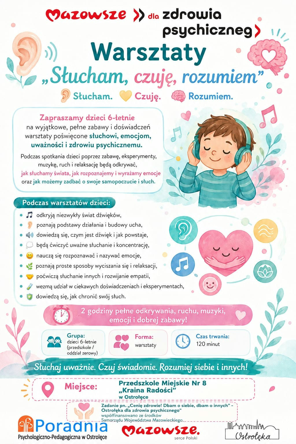 Plakat informacyjny w języku polskim, utrzymany w jasnej, kolorowej i przyjaznej stylistyce skierowanej do dzieci. Tło jest białe, a całość uzupełniają pastelowe ilustracje i symbole związane ze słuchem, emocjami i uważnością. W centralnej części znajduje się rysunkowa postać dziecka w słuchawkach, otoczona ikonami: ucha, serca, nut muzycznych, kolorowych kropek i prostych symboli emocji. Ilustracje mają miękkie kontury i wyglądają jak elementy edukacyjnej grafiki dla najmłodszych. W górnej części widnieje nagłówek „Mazowsze dla zdrowia psychicznego”, a pod nim duży tytuł warsztatów: „Warsztaty ‘Słucham, czuję, rozumiem’”. Pod tytułem umieszczono trzy kolorowe hasła: „Słucham”, „Czuję”, „Rozumiem”, każde oznaczone innym kolorem i emotikonem. Środkowa część plakatu zawiera opis warsztatów dla dzieci 6‑letnich, podkreślający zabawę, doświadczenia, eksperymenty, muzykę, ruch i relaksację. Wypunktowana lista przedstawia zakres aktywności: odkrywanie dźwięków, poznawanie budowy ucha, ćwiczenia uważnego słuchania, rozpoznawanie emocji, techniki relaksacji, rozwijanie empatii, udział w doświadczeniach oraz naukę dbania o słuch. Niżej umieszczono informacje organizacyjne: czas trwania 120 minut, forma warsztatowa, grupa docelowa – dzieci w wieku 6 lat. Na dole znajduje się hasło „Słuchaj uważnie. Czuj świadomie. Rozumiej siebie i innych!”. Dolna część plakatu zawiera logotypy i informacje o projekcie: „Cenię zdrowie! Dbam o siebie, dbam o innych – Ostrołęka dla zdrowia psychicznego”, informację o współfinansowaniu przez Samorząd Województwa Mazowieckiego oraz nazwę organizatora – Poradnia Psychologiczno‑Pedagogiczna w Ostrołęce. Obok widnieje graficzny znak „Mazowsze – serce Polski”.