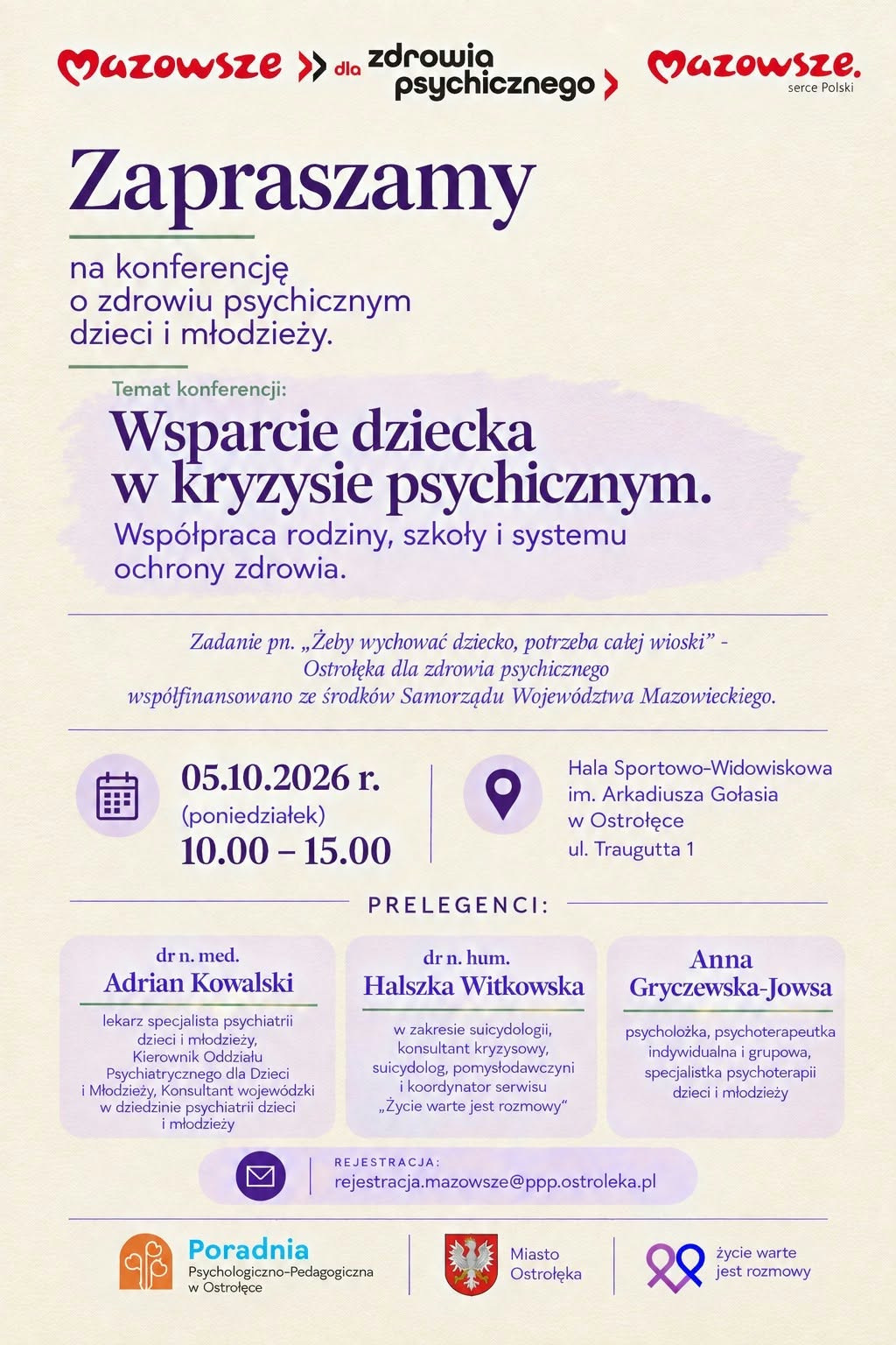 Plakat informacyjny w języku polskim, utrzymany w jasnej kolorystyce beżu i fioletu z czerwonymi akcentami. U góry widnieje logotyp „Mazowsze dla zdrowia psychicznego” z czerwonymi strzałkami skierowanymi w prawo. Poniżej duży, fioletowy napis „Zapraszamy” zachęca do udziału w konferencji o zdrowiu psychicznym dzieci i młodzieży. Centralna część plakatu zawiera temat wydarzenia: „Wsparcie dziecka w kryzysie psychicznym. Współpraca rodziny, szkoły i systemu ochrony zdrowia.” Tekst jest wyróżniony większą czcionką i umieszczony na delikatnym, lawendowym tle. Pod nim znajduje się informacja o projekcie „Żeby wychować dziecko, potrzeba całej wioski – Ostrołęka dla zdrowia psychicznego”, współfinansowanym ze środków Samorządu Województwa Mazowieckiego. Dolna część plakatu przedstawia szczegóły organizacyjne w formie ikon i tekstu: Data: 5 października 2026 r. (poniedziałek) Godziny: 10:00-15:00 Miejsce: Hala Sportowo‑Widowiskowa im. Arkadiusza Gołasia w Ostrołęce, ul. Traugutta 1 Niżej widnieje sekcja „Prelegenci” z trzema nazwiskami w osobnych, jasnofioletowych polach: dr n. med. Adrian Kowalski – psychiatra dzieci i młodzieży, kierownik oddziału psychiatrycznego, konsultant wojewódzki. dr n. hum. Halszka Witkowska – suicydolożka, konsultant kryzysowy, pomysłodawczyni i koordynatorka serwisu „Życie warte jest rozmowy”. Anna Gryczewska‑Jowsa – psycholożka, psychoterapeutka indywidualna i grupowa, specjalistka psychoterapii dzieci i młodzieży. Na dole znajduje się ikona koperty z adresem e‑mail do rejestracji: rejestracja.mazowsze@ppp.ostroleka.pl. Pod nią umieszczono trzy logotypy partnerów: Poradnia Psychologiczno‑Pedagogiczna w Ostrołęce – pomarańczowy symbol stylizowanej postaci z turkusowym napisem, Miasto Ostrołęka – czerwony herb z białym orłem, Życie warte jest rozmowy – fioletowa wstążka w kształcie serca. Całość ma czytelny, hierarchiczny układ, kontrastowe kolory tekstu względem tła, duże nagłówki i wyraźne ikony ułatwiające orientację. Plakat promuje konferencję poświęconą wsparciu dzieci w kryzysie psychicznym, podkreślając znaczenie współpracy między rodziną, szkołą i systemem ochrony zdrowia.