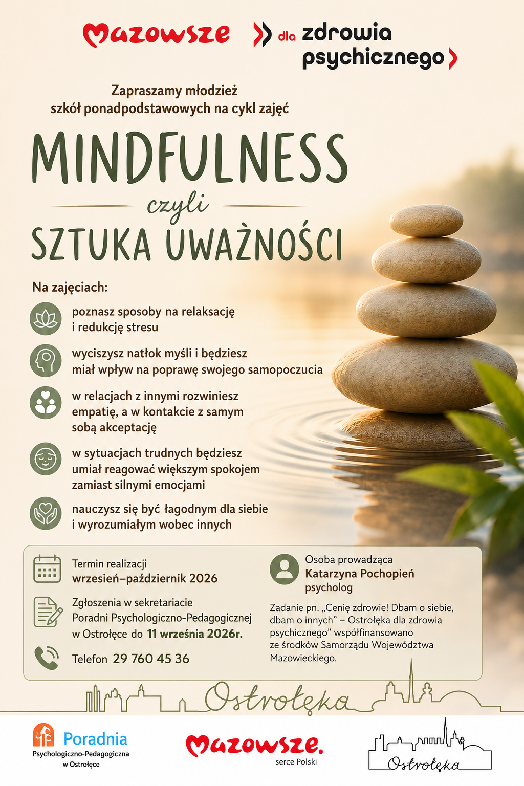 Plakat informacyjny w języku polskim promujący cykl zajęć dla młodzieży szkół ponadpodstawowych pod nazwą „Mindfulness, czyli sztuka uważności”, organizowany przez Poradnię Psychologiczno‑Pedagogiczną w Ostrołęce w ramach programu „Mazowsze dla zdrowia psychicznego”. Na tle spokojnej, naturalnej scenerii widać stos pięciu gładkich kamieni ułożonych jeden na drugim, stojących w wodzie, z odbiciem i delikatnym światłem zachodzącego słońca. Kolorystyka utrzymana jest w ciepłych beżach, brązach i zieleni, co tworzy atmosferę relaksu i równowagi. Treść plakatu informuje, że uczestnicy zajęć: poznają sposoby na relaksację i redukcję stresu, nauczą się wyciszać natłok myśli i poprawiać samopoczucie, rozwiną empatię i akceptację siebie, w trudnych sytuacjach będą reagować spokojniej, nauczą się łagodności i wyrozumiałości wobec siebie i innych. Termin realizacji: wrzesień – październik 2026. Zgłoszenia: w sekretariacie poradni do 11 września 2026 r. Telefon kontaktowy: 29 760 45 36. Osoba prowadząca: Katarzyna Pochopień, psycholog. Na dole widoczne są logotypy: Poradnia Psychologiczno‑Pedagogiczna w Ostrołęce, Mazowsze – serce Polski, oraz stylizowany kontur panoramy miasta Ostrołęka. Plakat ma charakter edukacyjny i promuje troskę o zdrowie psychiczne młodzieży poprzez naukę uważności, samoregulacji emocji i relaksacji.